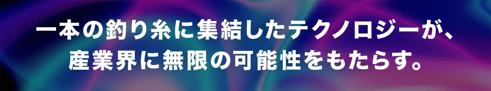 一本の釣り糸に集結したテクノロジーが、 産業界に無限の可能性をもたらす。
