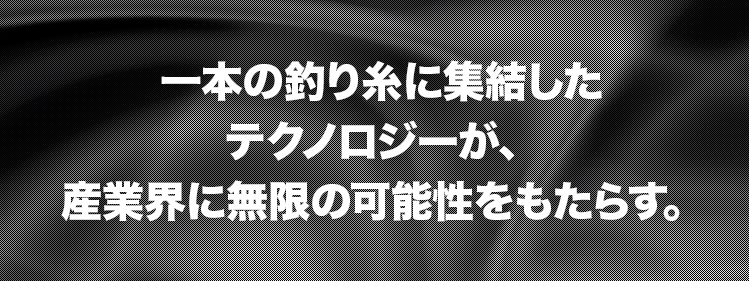一本の釣り糸に集結したテクノロジーが、 産業界に無限の可能性をもたらす。